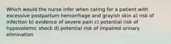 Which would the nurse infer when caring for a patient with excessive postpartum hemorrhage and grayish skin a) risk of infection b) evidence of severe pain c) potential risk of hypovolemic shock d) potential risk of impaired urinary elimination