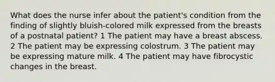 What does the nurse infer about the patient's condition from the finding of slightly bluish-colored milk expressed from the breasts of a postnatal patient? 1 The patient may have a breast abscess. 2 The patient may be expressing colostrum. 3 The patient may be expressing mature milk. 4 The patient may have fibrocystic changes in the breast.