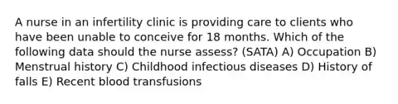 A nurse in an infertility clinic is providing care to clients who have been unable to conceive for 18 months. Which of the following data should the nurse assess? (SATA) A) Occupation B) Menstrual history C) Childhood infectious diseases D) History of falls E) Recent blood transfusions