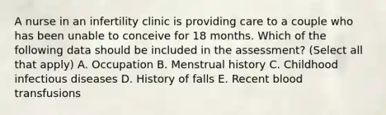 A nurse in an infertility clinic is providing care to a couple who has been unable to conceive for 18 months. Which of the following data should be included in the assessment? (Select all that apply) A. Occupation B. Menstrual history C. Childhood infectious diseases D. History of falls E. Recent blood transfusions