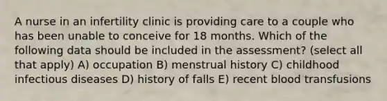 A nurse in an infertility clinic is providing care to a couple who has been unable to conceive for 18 months. Which of the following data should be included in the assessment? (select all that apply) A) occupation B) menstrual history C) childhood infectious diseases D) history of falls E) recent blood transfusions