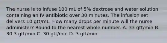 The nurse is to infuse 100 mL of 5% dextrose and water solution containing an IV antibiotic over 30 minutes. The infusion set delivers 10 gtt/mL. How many drops per minute will the nurse administer? Round to the nearest whole number. A. 33 gtt/min B. 30.3 gtt/min C. 30 gtt/min D. 3 gtt/min