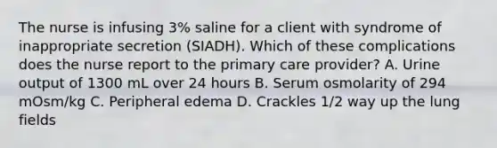 The nurse is infusing 3% saline for a client with syndrome of inappropriate secretion (SIADH). Which of these complications does the nurse report to the primary care provider? A. Urine output of 1300 mL over 24 hours B. Serum osmolarity of 294 mOsm/kg C. Peripheral edema D. Crackles 1/2 way up the lung fields