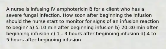 A nurse is infusing IV amphotericin B for a client who has a severe fungal infection. How soon after beginning the infusion should the nurse start to monitor for signs of an infusion reaction to begin? a) 5-10 min after beginning infusion b) 20-30 min after beginning infusion c) 1 - 3 hours after beginning infusion d) 4 to 5 hours after beginning infusion