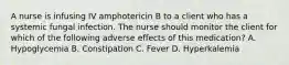 A nurse is infusing IV amphotericin B to a client who has a systemic fungal infection. The nurse should monitor the client for which of the following adverse effects of this medication? A. Hypoglycemia B. Constipation C. Fever D. Hyperkalemia