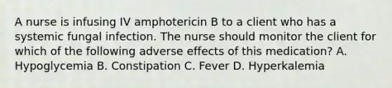 A nurse is infusing IV amphotericin B to a client who has a systemic fungal infection. The nurse should monitor the client for which of the following adverse effects of this medication? A. Hypoglycemia B. Constipation C. Fever D. Hyperkalemia