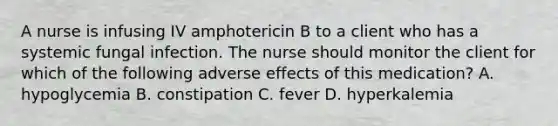 A nurse is infusing IV amphotericin B to a client who has a systemic fungal infection. The nurse should monitor the client for which of the following adverse effects of this medication? A. hypoglycemia B. constipation C. fever D. hyperkalemia