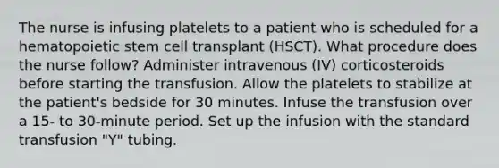 The nurse is infusing platelets to a patient who is scheduled for a hematopoietic stem cell transplant (HSCT). What procedure does the nurse follow? Administer intravenous (IV) corticosteroids before starting the transfusion. Allow the platelets to stabilize at the patient's bedside for 30 minutes. Infuse the transfusion over a 15- to 30-minute period. Set up the infusion with the standard transfusion "Y" tubing.