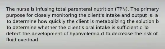 The nurse is infusing total parenteral nutrition (TPN). The primary purpose for closely monitoring the client's intake and output is: a To determine how quickly the client is metabolizing the solution b To determine whether the client's oral intake is sufficient c To detect the development of hypovolemia d To decrease the risk of fluid overload