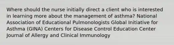 Where should the nurse initially direct a client who is interested in learning more about the management of asthma? National Association of Educational Pulmonologists Global Initiative for Asthma (GINA) Centers for Disease Control Education Center Journal of Allergy and Clinical Immunology