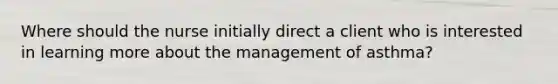 Where should the nurse initially direct a client who is interested in learning more about the management of asthma?