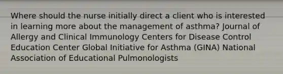 Where should the nurse initially direct a client who is interested in learning more about the management of asthma? Journal of Allergy and Clinical Immunology Centers for Disease Control Education Center Global Initiative for Asthma (GINA) National Association of Educational Pulmonologists