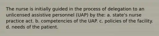 The nurse is initially guided in the process of delegation to an unlicensed assistive personnel (UAP) by the: a. state's nurse practice act. b. competencies of the UAP. c. policies of the facility. d. needs of the patient.