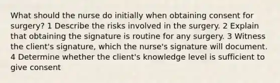 What should the nurse do initially when obtaining consent for surgery? 1 Describe the risks involved in the surgery. 2 Explain that obtaining the signature is routine for any surgery. 3 Witness the client's signature, which the nurse's signature will document. 4 Determine whether the client's knowledge level is sufficient to give consent