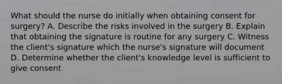 What should the nurse do initially when obtaining consent for surgery? A. Describe the risks involved in the surgery B. Explain that obtaining the signature is routine for any surgery C. Witness the client's signature which the nurse's signature will document D. Determine whether the client's knowledge level is sufficient to give consent