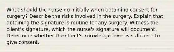 What should the nurse do initially when obtaining consent for surgery? Describe the risks involved in the surgery. Explain that obtaining the signature is routine for any surgery. Witness the client's signature, which the nurse's signature will document. Determine whether the client's knowledge level is sufficient to give consent.