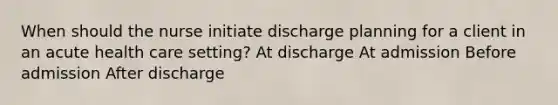 When should the nurse initiate discharge planning for a client in an acute health care setting? At discharge At admission Before admission After discharge