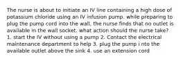 The nurse is about to initiate an IV line containing a high dose of potassium chloride using an IV infusion pump. while preparing to plug the pump cord into the wall, the nurse finds that no outlet is available in the wall socket. what action should the nurse take? 1. start the IV without using a pump 2. Contact the electrical maintenance department to help 3. plug the pump i nto the available outlet above the sink 4. use an extension cord