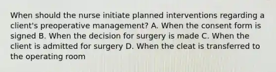 When should the nurse initiate planned interventions regarding a client's preoperative management? A. When the consent form is signed B. When the decision for surgery is made C. When the client is admitted for surgery D. When the cleat is transferred to the operating room