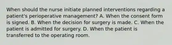 When should the nurse initiate planned interventions regarding a patient's perioperative management? A. When the consent form is signed. B. When the decision for surgery is made. C. When the patient is admitted for surgery. D. When the patient is transferred to the operating room.