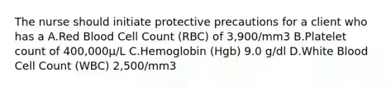 The nurse should initiate protective precautions for a client who has a A.Red Blood Cell Count (RBC) of 3,900/mm3 B.Platelet count of 400,000μ/L C.Hemoglobin (Hgb) 9.0 g/dl D.White Blood Cell Count (WBC) 2,500/mm3