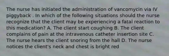 The nurse has initiated the administration of vancomycin via IV piggyback . In which of the following situations should the nurse recognize that the client may be experiencing a fatal reaction to this medication? A. The client start coughing B. The client complains of pain at the intravenous catheter insertion site C. The nurse hears the client snoring from the hall D. The nurse notices the client's neck and chest is bright red