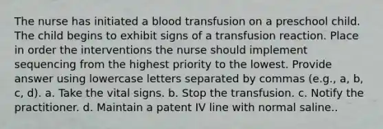 The nurse has initiated a blood transfusion on a preschool child. The child begins to exhibit signs of a transfusion reaction. Place in order the interventions the nurse should implement sequencing from the highest priority to the lowest. Provide answer using lowercase letters separated by commas (e.g., a, b, c, d). a. Take the vital signs. b. Stop the transfusion. c. Notify the practitioner. d. Maintain a patent IV line with normal saline..