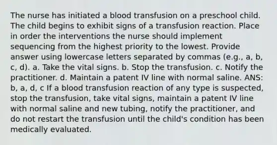 The nurse has initiated a blood transfusion on a preschool child. The child begins to exhibit signs of a transfusion reaction. Place in order the interventions the nurse should implement sequencing from the highest priority to the lowest. Provide answer using lowercase letters separated by commas (e.g., a, b, c, d). a. Take the vital signs. b. Stop the transfusion. c. Notify the practitioner. d. Maintain a patent IV line with normal saline. ANS: b, a, d, c If a blood transfusion reaction of any type is suspected, stop the transfusion, take vital signs, maintain a patent IV line with normal saline and new tubing, notify the practitioner, and do not restart the transfusion until the child's condition has been medically evaluated.