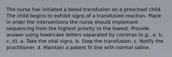 The nurse has initiated a blood transfusion on a preschool child. The child begins to exhibit signs of a transfusion reaction. Place in order the interventions the nurse should implement sequencing from the highest priority to the lowest. Provide answer using lowercase letters separated by commas (e.g., a, b, c, d). a. Take the vital signs. b. Stop the transfusion. c. Notify the practitioner. d. Maintain a patent IV line with normal saline.