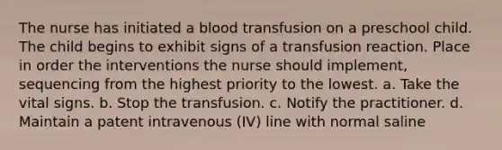 The nurse has initiated a blood transfusion on a preschool child. The child begins to exhibit signs of a transfusion reaction. Place in order the interventions the nurse should implement, sequencing from the highest priority to the lowest. a. Take the vital signs. b. Stop the transfusion. c. Notify the practitioner. d. Maintain a patent intravenous (IV) line with normal saline