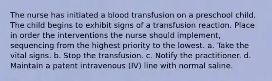 The nurse has initiated a blood transfusion on a preschool child. The child begins to exhibit signs of a transfusion reaction. Place in order the interventions the nurse should implement, sequencing from the highest priority to the lowest. a. Take the vital signs. b. Stop the transfusion. c. Notify the practitioner. d. Maintain a patent intravenous (IV) line with normal saline.