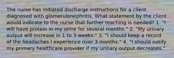 The nurse has initiated discharge instructions for a client diagnosed with glomerulonephritis. What statement by the client would indicate to the nurse that further teaching is needed? 1. "I will have protein in my urine for several months." 2. "My urinary output will increase in 1 to 3 weeks." 3. "I should keep a record of the headaches I experience over 3 months." 4. "I should notify my primary healthcare provider if my urinary output decreases."