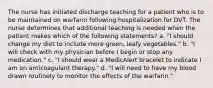 The nurse has initiated discharge teaching for a patient who is to be maintained on warfarin following hospitalization for DVT. The nurse determines that additional teaching is needed when the patient makes which of the following statements? a. "I should change my diet to include more green, leafy vegetables." b. "I will check with my physician before I begin or stop any medication." c. "I should wear a MedicAlert bracelet to indicate I am on anticoagulant therapy." d. "I will need to have my blood drawn routinely to monitor the effects of the warfarin."