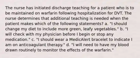 The nurse has initiated discharge teaching for a patient who is to be maintained on warfarin following hospitalization for DVT. The nurse determines that additional teaching is needed when the patient makes which of the following statements? a. "I should change my diet to include more green, leafy vegetables." b. "I will check with my physician before I begin or stop any medication." c. "I should wear a MedicAlert bracelet to indicate I am on anticoagulant therapy." d. "I will need to have my blood drawn routinely to monitor the effects of the warfarin."