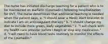 The nurse has initiated discharge teaching for a patient who is to be maintained on warfarin (Coumadin) following hospitalization for DVT. The nurse determines that additional teaching is needed when the patient says, a. "I should wear a Medic Alert bracelet to indicate I am on anticoagulant therapy." b. "I should change my diet to include more green, leafy vegetables." c. "I will check with my health care provider before I begin or stop any medication." d. "I will need to have blood tests routinely to monitor the effects of the Coumadin."