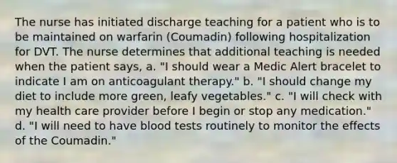 The nurse has initiated discharge teaching for a patient who is to be maintained on warfarin (Coumadin) following hospitalization for DVT. The nurse determines that additional teaching is needed when the patient says, a. "I should wear a Medic Alert bracelet to indicate I am on anticoagulant therapy." b. "I should change my diet to include more green, leafy vegetables." c. "I will check with my health care provider before I begin or stop any medication." d. "I will need to have blood tests routinely to monitor the effects of the Coumadin."