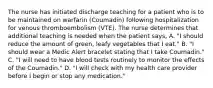 The nurse has initiated discharge teaching for a patient who is to be maintained on warfarin (Coumadin) following hospitalization for venous thromboembolism (VTE). The nurse determines that additional teaching is needed when the patient says, A. "I should reduce the amount of green, leafy vegetables that I eat." B. "I should wear a Medic Alert bracelet stating that I take Coumadin." C. "I will need to have blood tests routinely to monitor the effects of the Coumadin." D. "I will check with my health care provider before I begin or stop any medication."