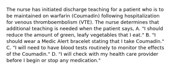 The nurse has initiated discharge teaching for a patient who is to be maintained on warfarin (Coumadin) following hospitalization for venous thromboembolism (VTE). The nurse determines that additional teaching is needed when the patient says, A. "I should reduce the amount of green, leafy vegetables that I eat." B. "I should wear a Medic Alert bracelet stating that I take Coumadin." C. "I will need to have blood tests routinely to monitor the effects of the Coumadin." D. "I will check with my health care provider before I begin or stop any medication."