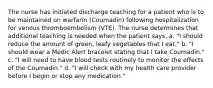 The nurse has initiated discharge teaching for a patient who is to be maintained on warfarin (Coumadin) following hospitalization for venous thromboembolism (VTE). The nurse determines that additional teaching is needed when the patient says, a. "I should reduce the amount of green, leafy vegetables that I eat." b. "I should wear a Medic Alert bracelet stating that I take Coumadin." c. "I will need to have blood tests routinely to monitor the effects of the Coumadin." d. "I will check with my health care provider before I begin or stop any medication."