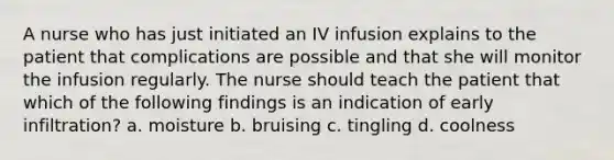 A nurse who has just initiated an IV infusion explains to the patient that complications are possible and that she will monitor the infusion regularly. The nurse should teach the patient that which of the following findings is an indication of early infiltration? a. moisture b. bruising c. tingling d. coolness