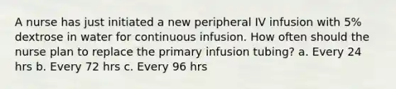 A nurse has just initiated a new peripheral IV infusion with 5% dextrose in water for continuous infusion. How often should the nurse plan to replace the primary infusion tubing? a. Every 24 hrs b. Every 72 hrs c. Every 96 hrs