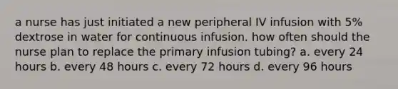 a nurse has just initiated a new peripheral IV infusion with 5% dextrose in water for continuous infusion. how often should the nurse plan to replace the primary infusion tubing? a. every 24 hours b. every 48 hours c. every 72 hours d. every 96 hours