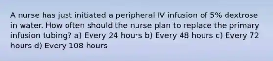 A nurse has just initiated a peripheral IV infusion of 5% dextrose in water. How often should the nurse plan to replace the primary infusion tubing? a) Every 24 hours b) Every 48 hours c) Every 72 hours d) Every 108 hours