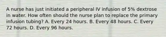 A nurse has just initiated a peripheral IV infusion of 5% dextrose in water. How often should the nurse plan to replace the primary infusion tubing? A. Every 24 hours. B. Every 48 hours. C. Every 72 hours. D. Every 96 hours.