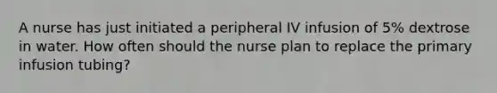 A nurse has just initiated a peripheral IV infusion of 5% dextrose in water. How often should the nurse plan to replace the primary infusion tubing?