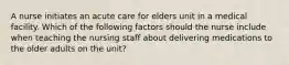 A nurse initiates an acute care for elders unit in a medical facility. Which of the following factors should the nurse include when teaching the nursing staff about delivering medications to the older adults on the unit?