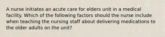 A nurse initiates an acute care for elders unit in a medical facility. Which of the following factors should the nurse include when teaching the nursing staff about delivering medications to the older adults on the unit?