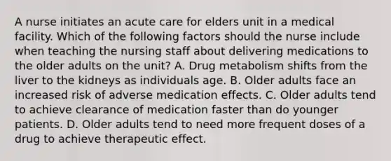 A nurse initiates an acute care for elders unit in a medical facility. Which of the following factors should the nurse include when teaching the nursing staff about delivering medications to the older adults on the unit? A. Drug metabolism shifts from the liver to the kidneys as individuals age. B. Older adults face an increased risk of adverse medication effects. C. Older adults tend to achieve clearance of medication faster than do younger patients. D. Older adults tend to need more frequent doses of a drug to achieve therapeutic effect.