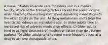 A nurse initiates an acute care for elders unit in a medical facility. Which of the following factors should the nurse include when teaching the nursing staff about delivering medications to the older adults on the unit. A) Drug metabolism shifts from the liver to the kidneys as individuals age. B) Older adults face an increased risk of adverse medication effects. C) Older adults tend to achieve clearance of medication faster than do younger patients. D) Older adults tend to need more frequent doses of a drug to achieve therapeutic effect.