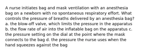 A nurse initiates bag and mask ventilation with an anesthesia bag on a newborn with no spontaneous respiratory effort. What controls the pressure of breaths delivered by an anesthesia bag? a. the blow-off valve, which limits the pressure in the apparatus b. the flow rate of air into the inflatable bag on the apparatus c. the pressure setting on the dial at the point where the mask connects to the bag d. the pressure the nurse uses when the hand squeezes against the bag